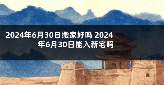 2024年6月30日搬家好吗 2024年6月30日能入新宅吗