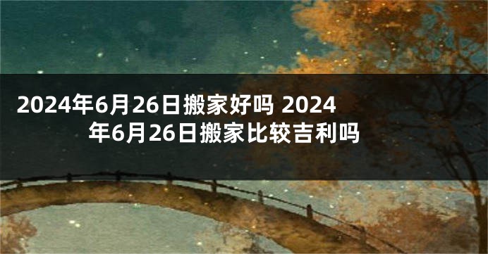 2024年6月26日搬家好吗 2024年6月26日搬家比较吉利吗