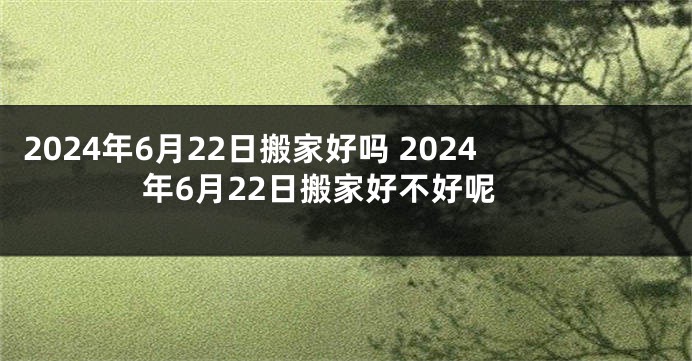 2024年6月22日搬家好吗 2024年6月22日搬家好不好呢