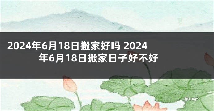 2024年6月18日搬家好吗 2024年6月18日搬家日子好不好