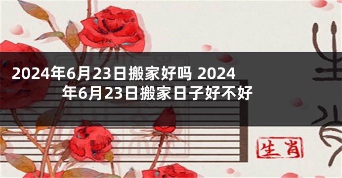 2024年6月23日搬家好吗 2024年6月23日搬家日子好不好