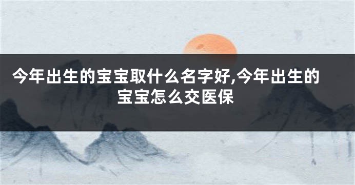 今年出生的宝宝取什么名字好,今年出生的宝宝怎么交医保