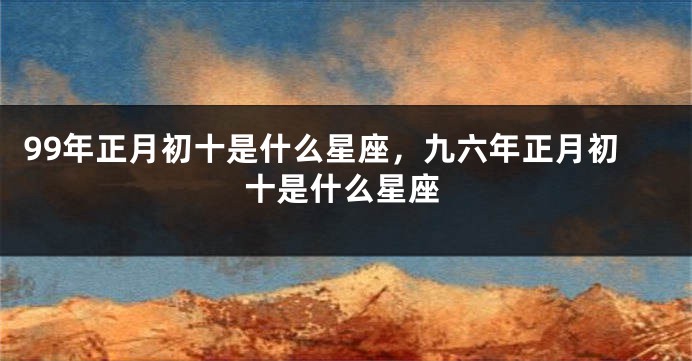 99年正月初十是什么星座，九六年正月初十是什么星座