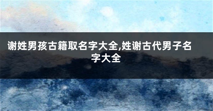 谢姓男孩古籍取名字大全,姓谢古代男子名字大全