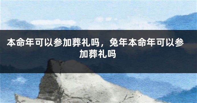 本命年可以参加葬礼吗，兔年本命年可以参加葬礼吗