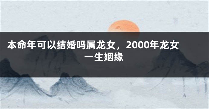 本命年可以结婚吗属龙女，2000年龙女一生姻缘