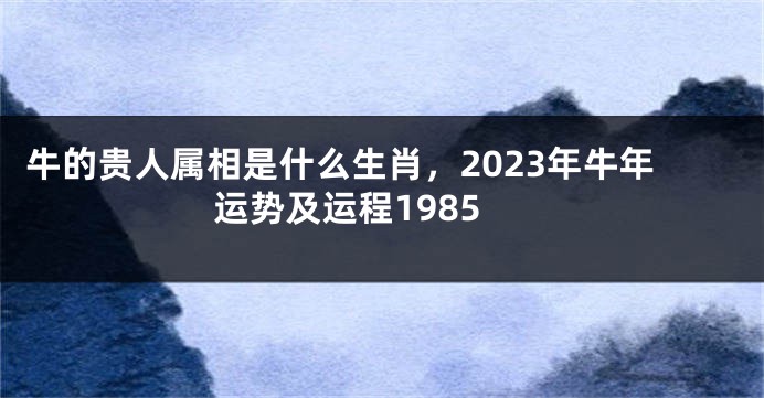 牛的贵人属相是什么生肖，2023年牛年运势及运程1985