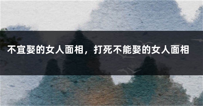 不宜娶的女人面相，打死不能娶的女人面相