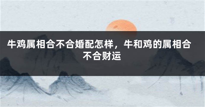 牛鸡属相合不合婚配怎样，牛和鸡的属相合不合财运