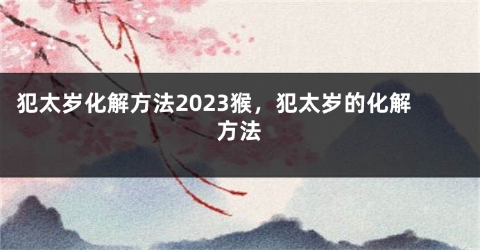 犯太岁化解方法2023猴，犯太岁的化解方法