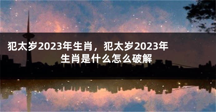 犯太岁2023年生肖，犯太岁2023年生肖是什么怎么破解