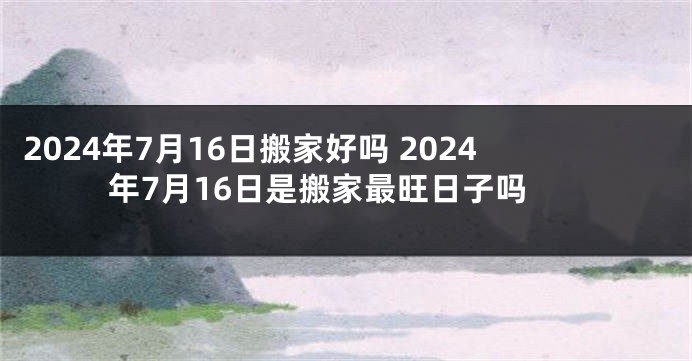 2024年7月16日搬家好吗 2024年7月16日是搬家最旺日子吗