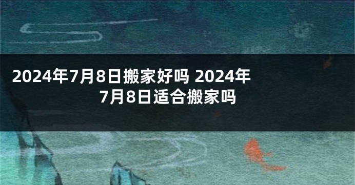 2024年7月8日搬家好吗 2024年7月8日适合搬家吗