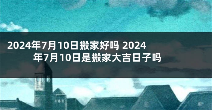 2024年7月10日搬家好吗 2024年7月10日是搬家大吉日子吗