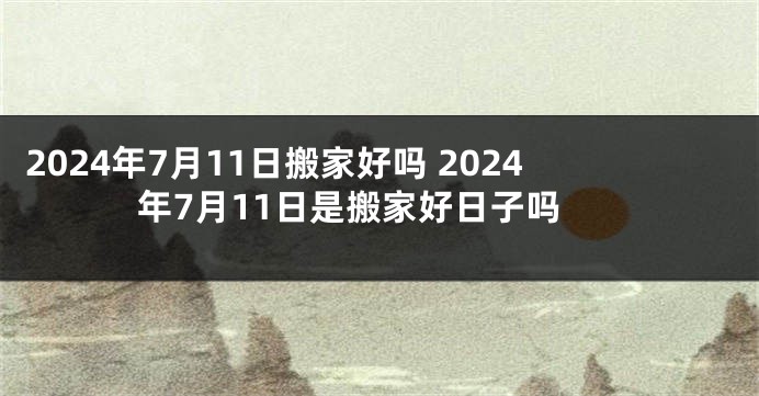 2024年7月11日搬家好吗 2024年7月11日是搬家好日子吗