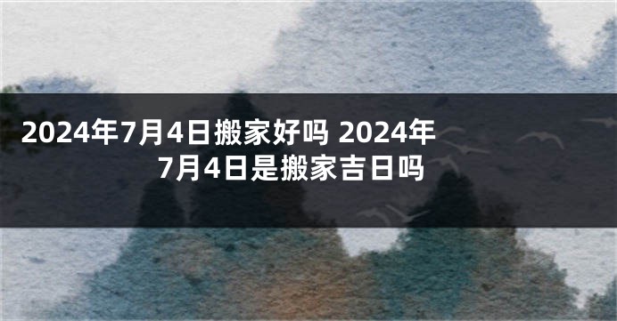 2024年7月4日搬家好吗 2024年7月4日是搬家吉日吗