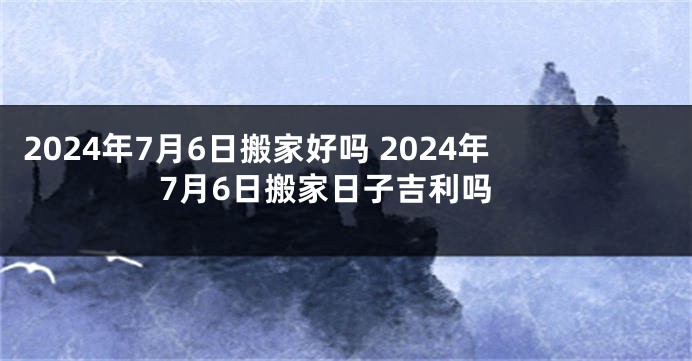 2024年7月6日搬家好吗 2024年7月6日搬家日子吉利吗