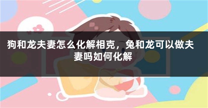 狗和龙夫妻怎么化解相克，兔和龙可以做夫妻吗如何化解