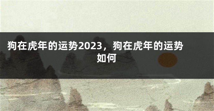 狗在虎年的运势2023，狗在虎年的运势如何