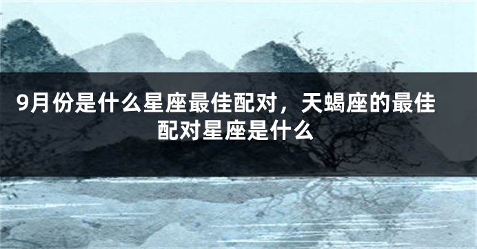 9月份是什么星座最佳配对，天蝎座的最佳配对星座是什么