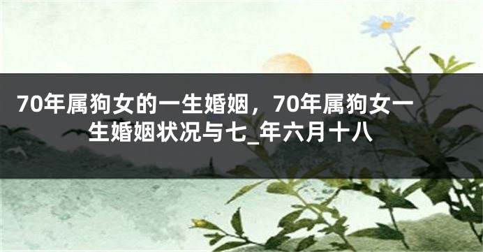 70年属狗女的一生婚姻，70年属狗女一生婚姻状况与七_年六月十八