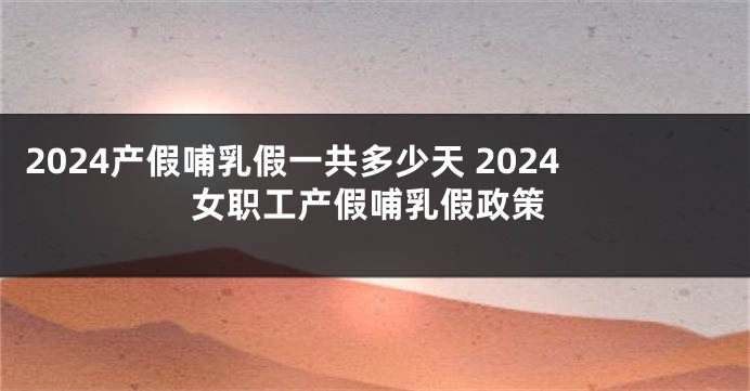 2024产假哺乳假一共多少天 2024女职工产假哺乳假政策