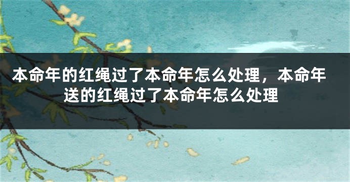 本命年的红绳过了本命年怎么处理，本命年送的红绳过了本命年怎么处理