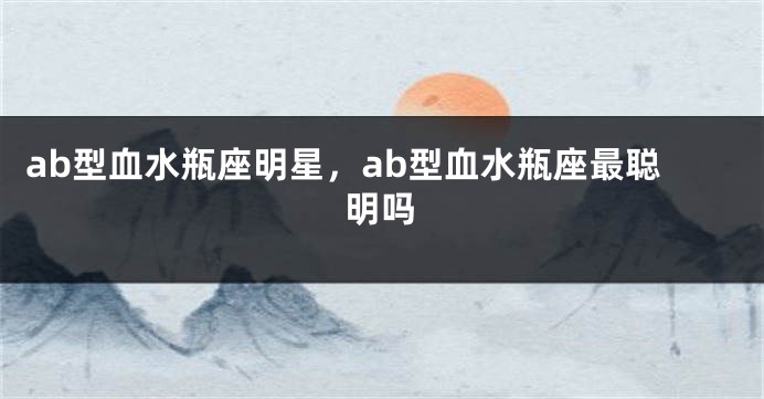 ab型血水瓶座明星，ab型血水瓶座最聪明吗