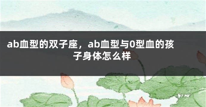 ab血型的双子座，ab血型与0型血的孩子身体怎么样