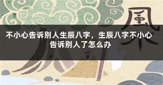 不小心告诉别人生辰八字，生辰八字不小心告诉别人了怎么办