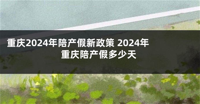 重庆2024年陪产假新政策 2024年重庆陪产假多少天