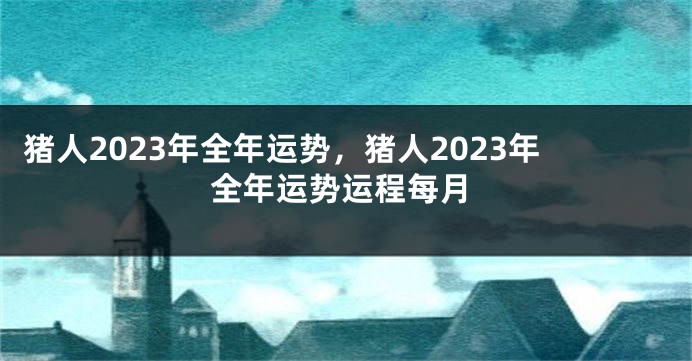 猪人2023年全年运势，猪人2023年全年运势运程每月