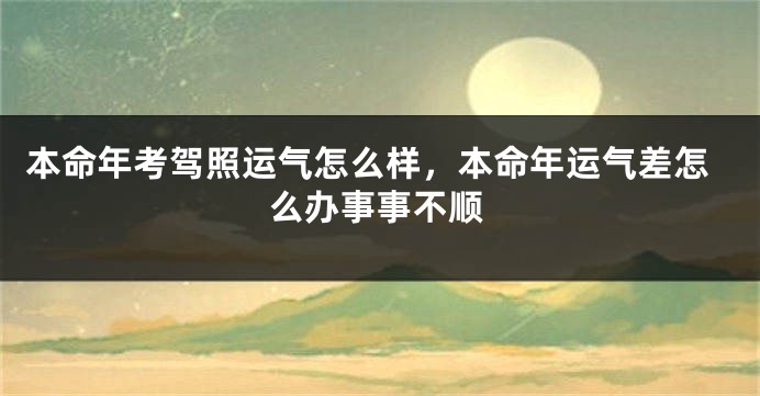 本命年考驾照运气怎么样，本命年运气差怎么办事事不顺