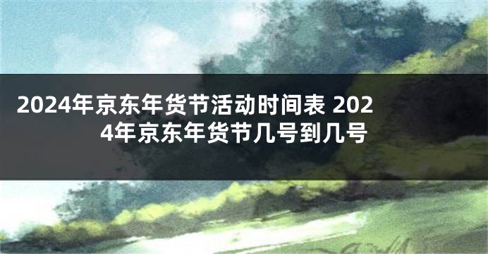 2024年京东年货节活动时间表 2024年京东年货节几号到几号