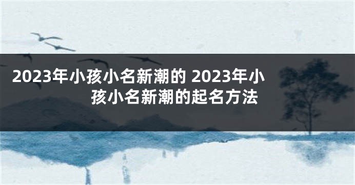 2023年小孩小名新潮的 2023年小孩小名新潮的起名方法