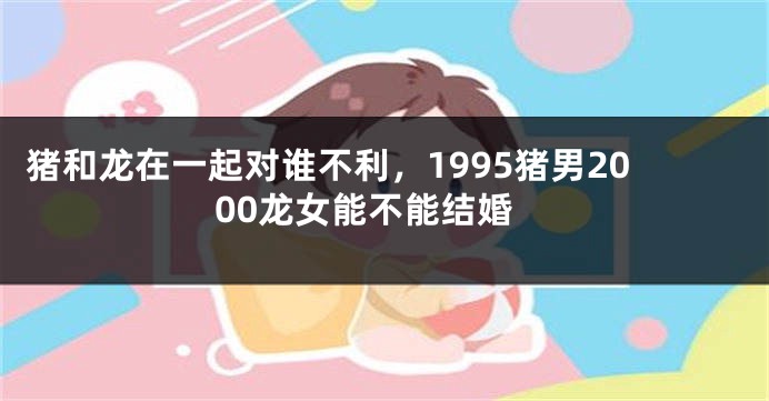 猪和龙在一起对谁不利，1995猪男2000龙女能不能结婚