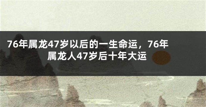 76年属龙47岁以后的一生命运，76年属龙人47岁后十年大运