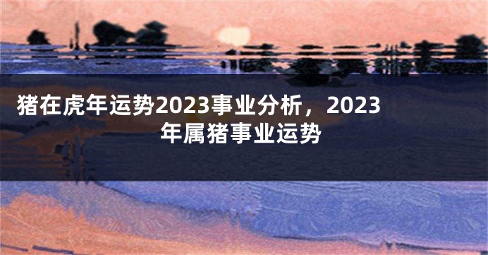 猪在虎年运势2023事业分析，2023年属猪事业运势