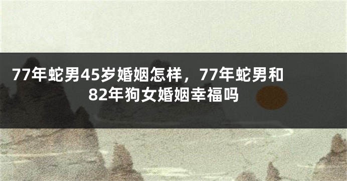 77年蛇男45岁婚姻怎样，77年蛇男和82年狗女婚姻幸福吗