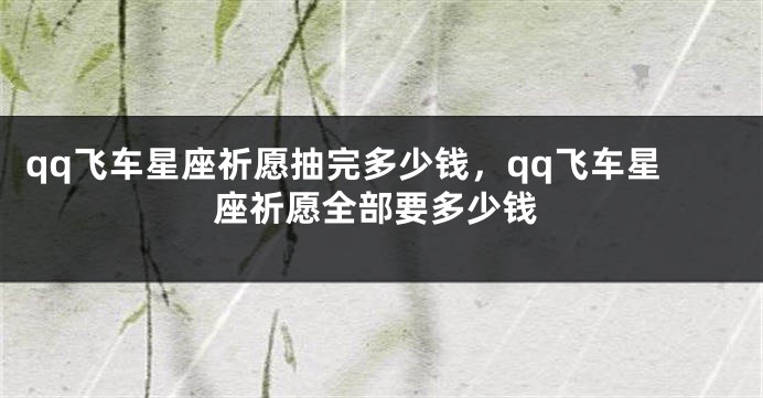 qq飞车星座祈愿抽完多少钱，qq飞车星座祈愿全部要多少钱