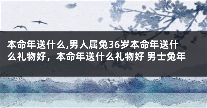 本命年送什么,男人属兔36岁本命年送什么礼物好，本命年送什么礼物好 男士兔年