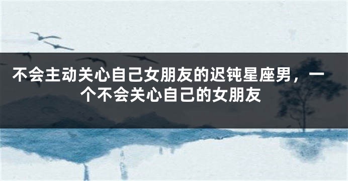 不会主动关心自己女朋友的迟钝星座男，一个不会关心自己的女朋友