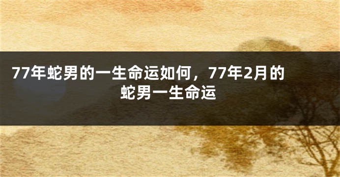 77年蛇男的一生命运如何，77年2月的蛇男一生命运