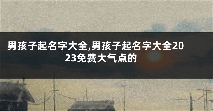 男孩子起名字大全,男孩子起名字大全2023免费大气点的