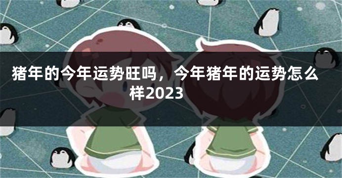 猪年的今年运势旺吗，今年猪年的运势怎么样2023