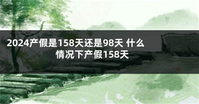 2024产假是158天还是98天 什么情况下产假158天