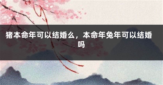 猪本命年可以结婚么，本命年兔年可以结婚吗