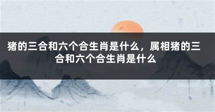 猪的三合和六个合生肖是什么，属相猪的三合和六个合生肖是什么