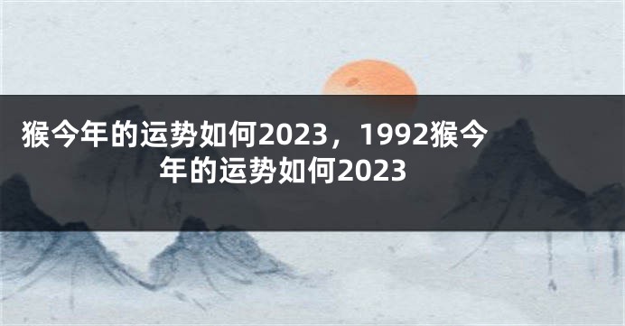 猴今年的运势如何2023，1992猴今年的运势如何2023