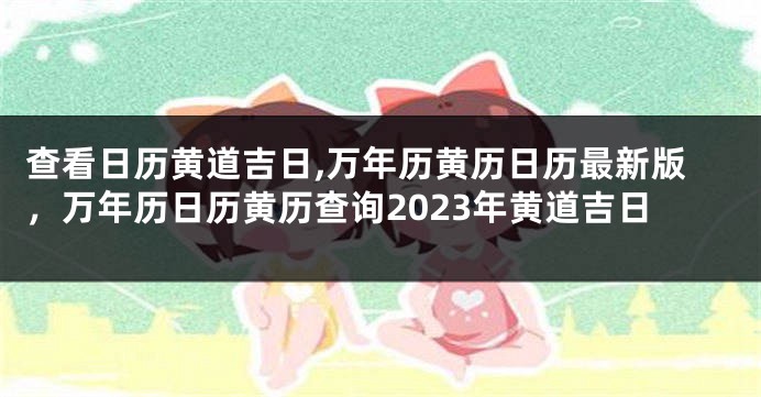 查看日历黄道吉日,万年历黄历日历最新版，万年历日历黄历查询2023年黄道吉日